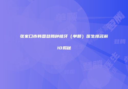 张家口市韩国登腾种植牙（单颗）医生排名前10揭秘