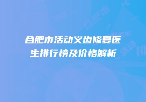 合肥市活动义齿修复医生排行榜及价格解析