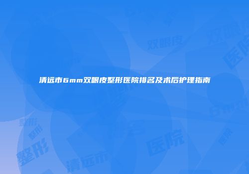 清远市6mm双眼皮整形医院排名及术后护理指南