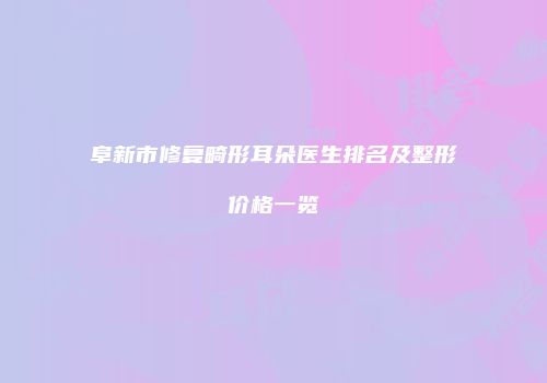 阜新市修复畸形耳朵医生排名及整形价格一览