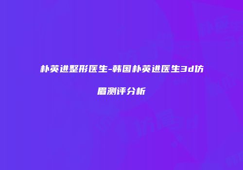 朴英进整形医生-韩国朴英进医生3d仿眉测评分析