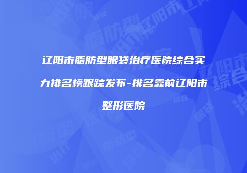 辽阳市脂肪型眼袋治疗医院综合实力排名榜跟踪发布-排名靠前辽阳市整形医院