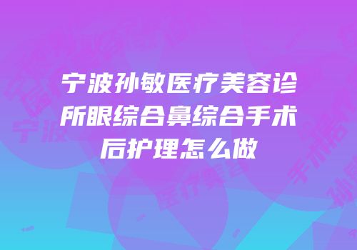 宁波孙敏医疗美容诊所眼综合鼻综合手术后护理怎么做