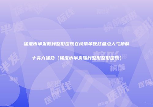 保定市半发际线整形医院在榜清单硬核盘点人气榜前十实力强劲（保定市半发际线整形整形医院）