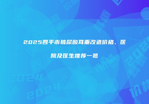 2025四平市玻尿酸耳垂改造价格、医院及医生推荐一览