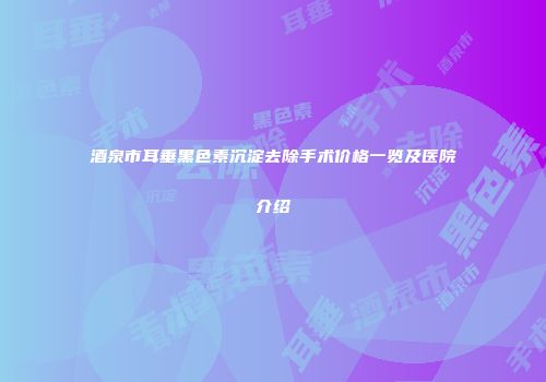酒泉市耳垂黑色素沉淀去除手术价格一览及医院介绍