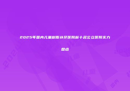 2025年国内儿童树脂补牙医院前十名公立医院实力盘点
