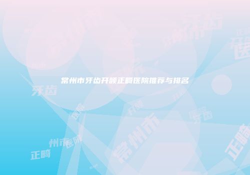 常州市牙齿开颌正畸医院推荐与排名