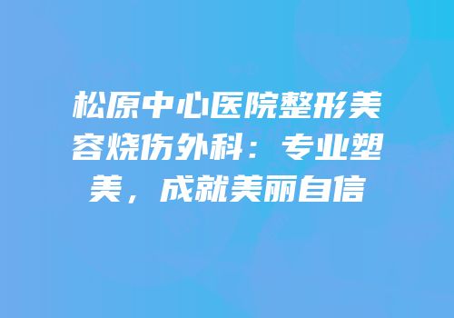松原中心医院整形美容烧伤外科：专业塑美，成就美丽自信