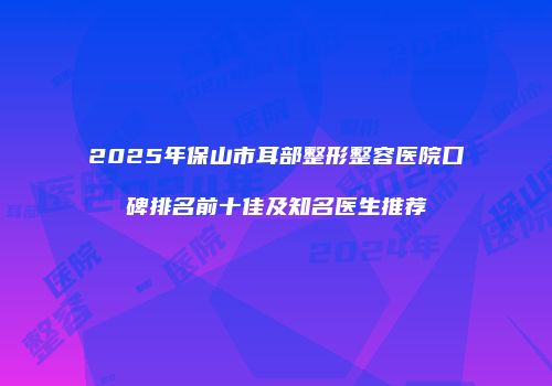 2025年保山市耳部整形整容医院口碑排名前十佳及知名医生推荐