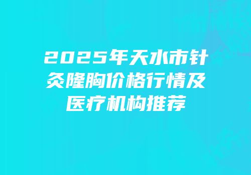 2025年天水市针灸隆胸价格行情及医疗机构推荐