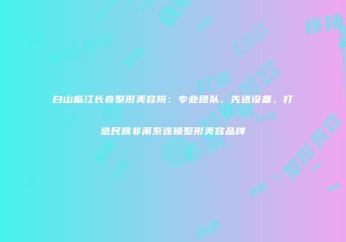 白山临江长春整形美容院：专业团队、先进设备，打造民营非莆系连锁整形美容品牌