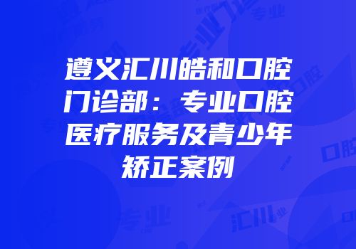 遵义汇川皓和口腔门诊部：专业口腔医疗服务及青少年矫正案例