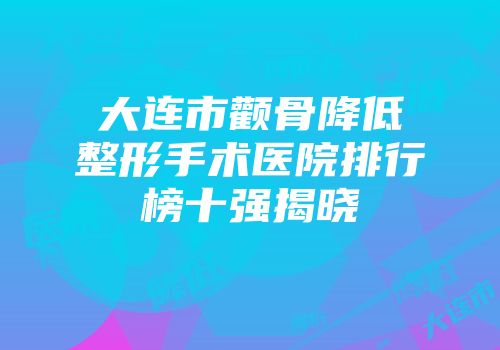 大连市颧骨降低整形手术医院排行榜十强揭晓