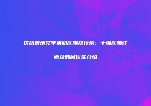 庆阳市填充苹果肌医院排行榜：十强医院详解及知名医生介绍