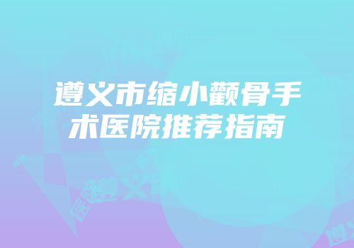 遵义市缩小颧骨手术医院推荐指南