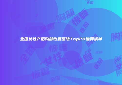 全国女性产后胸部恢复医院Top20推荐清单