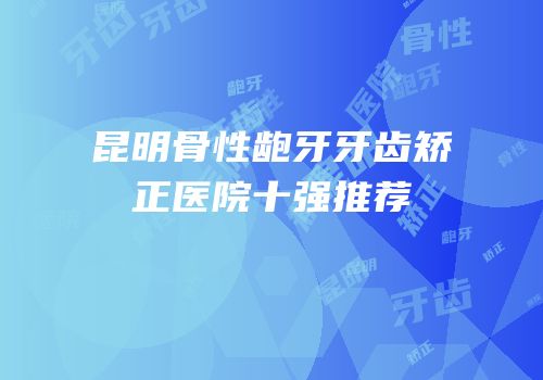 昆明骨性龅牙牙齿矫正医院十强推荐