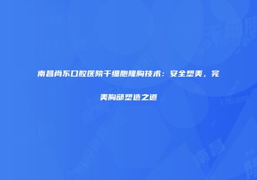 南昌尚东口腔医院干细胞隆胸技术：安全塑美，完美胸部塑造之道