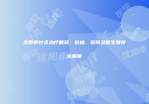 沈阳市针灸治疗眼袋：价格、医院及医生推荐全解析