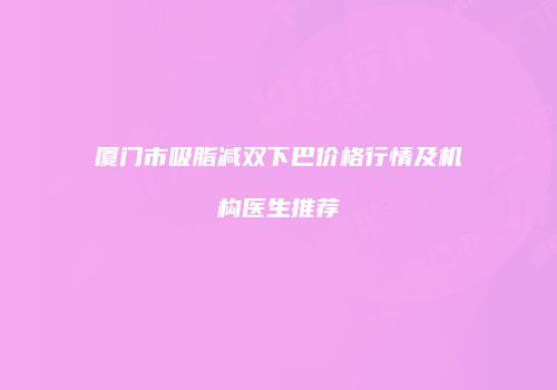 厦门市吸脂减双下巴价格行情及机构医生推荐