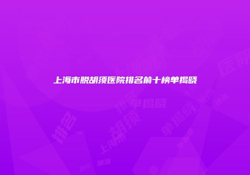 上海市脱胡须医院排名前十榜单揭晓