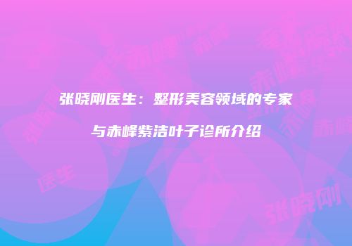张晓刚医生：整形美容领域的专家与赤峰紫洁叶子诊所介绍