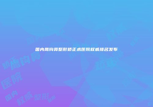 国内鹰钩鼻整形矫正术医院权威排名发布