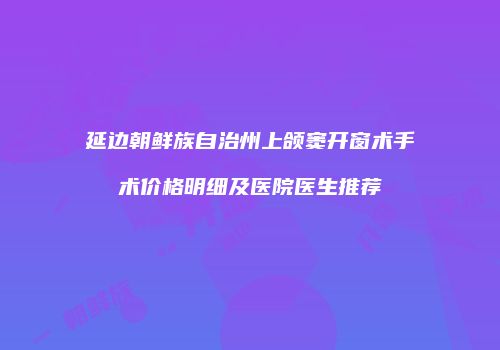 延边朝鲜族自治州上颌窦开窗术手术价格明细及医院医生推荐