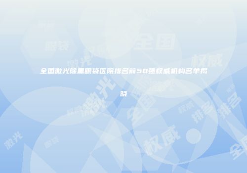全国激光除黑眼袋医院排名前50强权威机构名单揭晓