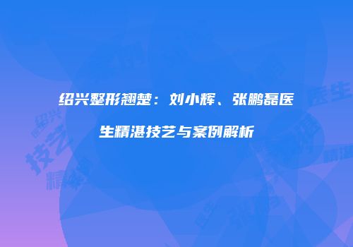 绍兴整形翘楚：刘小辉、张鹏磊医生精湛技艺与案例解析