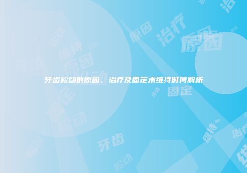牙齿松动的原因、治疗及固定术维持时间解析