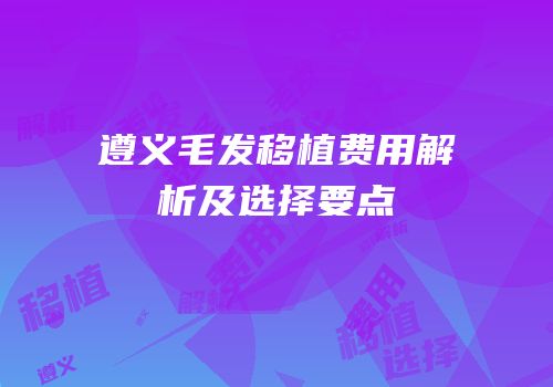遵义毛发移植费用解析及选择要点