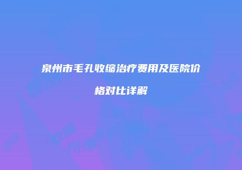 泉州市毛孔收缩治疗费用及医院价格对比详解