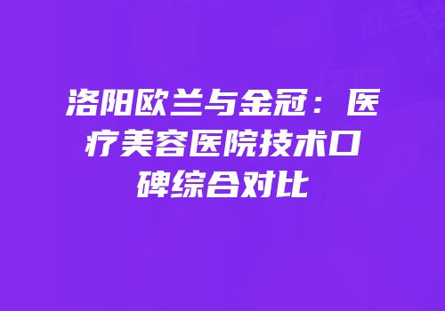 洛阳欧兰与金冠：医疗美容医院技术口碑综合对比