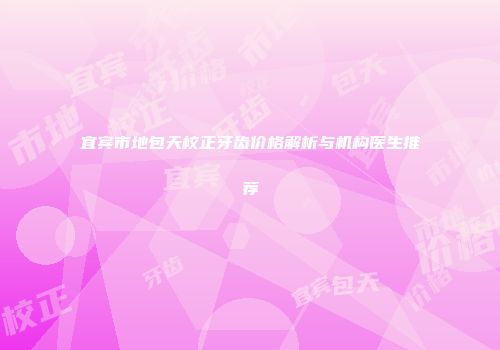 宜宾市地包天校正牙齿价格解析与机构医生推荐