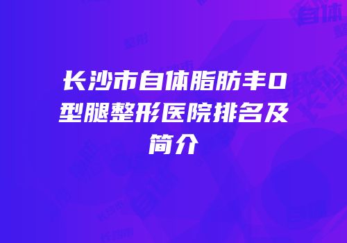 长沙市自体脂肪丰O型腿整形医院排名及简介