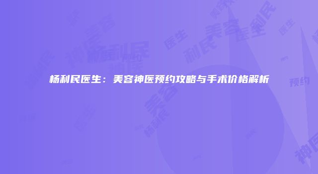 杨利民医生：美容神医预约攻略与手术价格解析