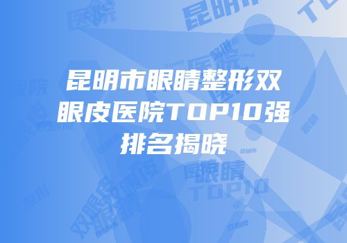 昆明市眼睛整形双眼皮医院TOP10强排名揭晓