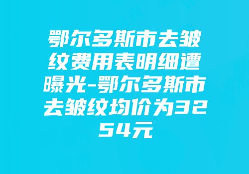 鄂尔多斯市去皱纹费用表明细遭曝光-鄂尔多斯市去皱纹均价为3254元