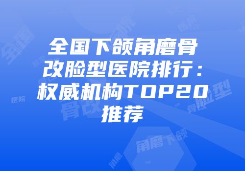 全国下颌角磨骨改脸型医院排行：权威机构TOP20推荐