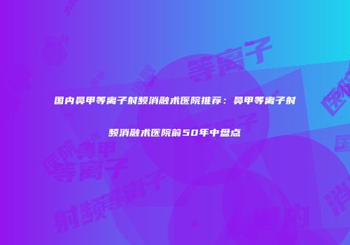 国内鼻甲等离子射频消融术医院推荐：鼻甲等离子射频消融术医院前50年中盘点