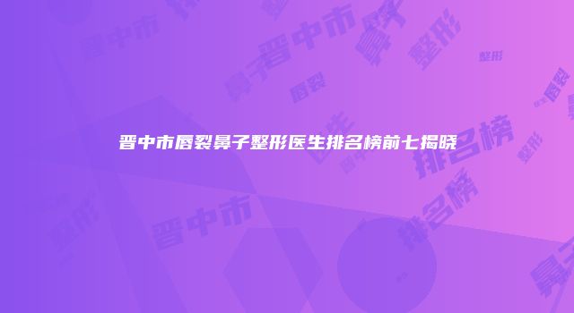 晋中市唇裂鼻子整形医生排名榜前七揭晓