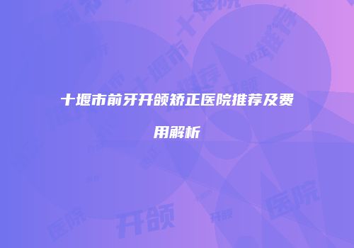 十堰市前牙开颌矫正医院推荐及费用解析