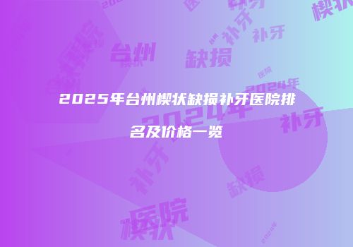 2025年台州楔状缺损补牙医院排名及价格一览