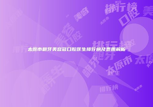 太原市龅牙美容冠口腔医生排行榜及费用解析
