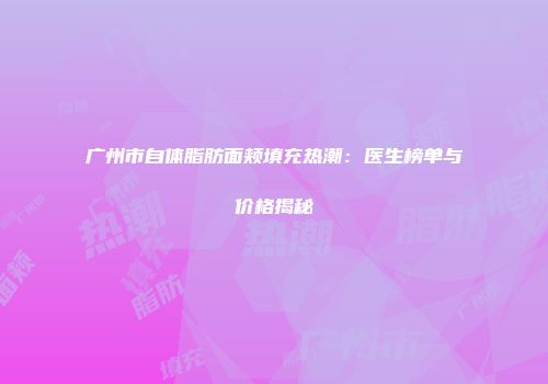 广州市自体脂肪面颊填充热潮：医生榜单与价格揭秘