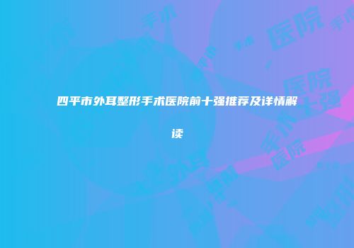 四平市外耳整形手术医院前十强推荐及详情解读