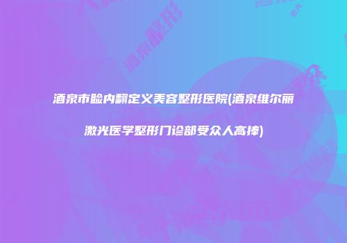 酒泉市睑内翻定义美容整形医院(酒泉维尔丽激光医学整形门诊部受众人高捧)