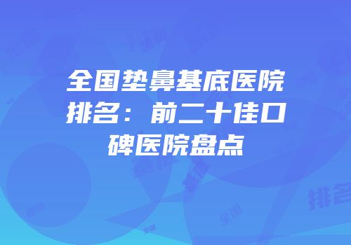 全国垫鼻基底医院排名：前二十佳口碑医院盘点